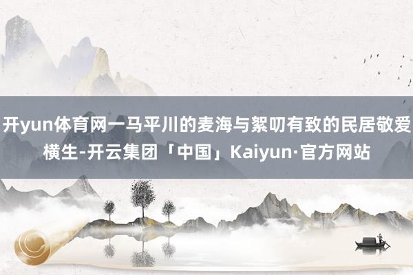 开yun体育网一马平川的麦海与絮叨有致的民居敬爱横生-开云集团「中国」Kaiyun·官方网站