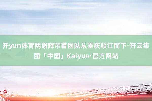 开yun体育网谢辉带着团队从重庆顺江而下-开云集团「中国」Kaiyun·官方网站