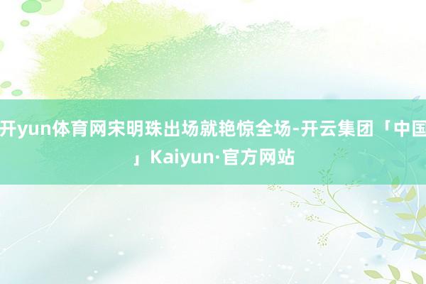 开yun体育网宋明珠出场就艳惊全场-开云集团「中国」Kaiyun·官方网站