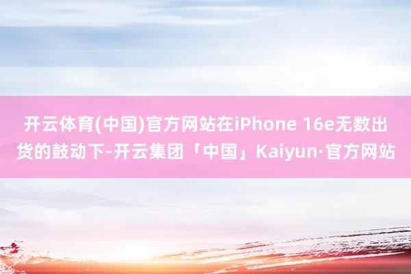 开云体育(中国)官方网站在iPhone 16e无数出货的鼓动下-开云集团「中国」Kaiyun·官方网站