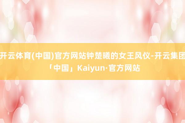 开云体育(中国)官方网站钟楚曦的女王风仪-开云集团「中国」Kaiyun·官方网站