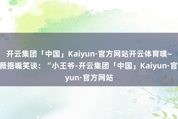 开云集团「中国」Kaiyun·官方网站开云体育噗~”周薇薇捂嘴笑谈：“小王爷-开云集团「中国」Kaiyun·官方网站