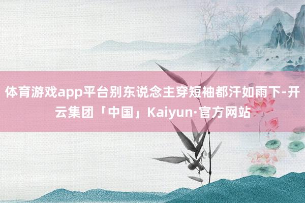 体育游戏app平台别东说念主穿短袖都汗如雨下-开云集团「中国」Kaiyun·官方网站