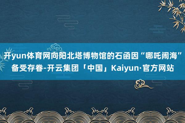 开yun体育网向阳北塔博物馆的石函因“哪吒闹海”备受存眷-开云集团「中国」Kaiyun·官方网站