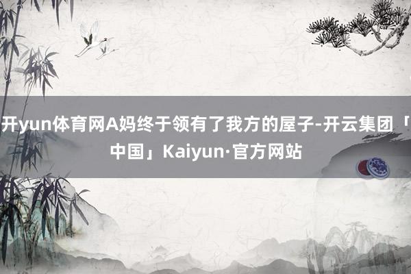 开yun体育网A妈终于领有了我方的屋子-开云集团「中国」Kaiyun·官方网站