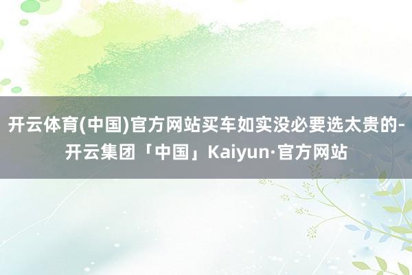 开云体育(中国)官方网站买车如实没必要选太贵的-开云集团「中国」Kaiyun·官方网站