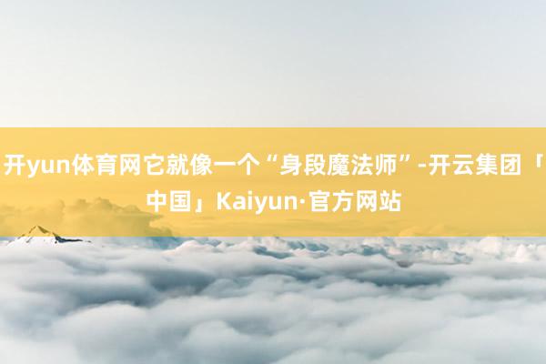 开yun体育网它就像一个“身段魔法师”-开云集团「中国」Kaiyun·官方网站