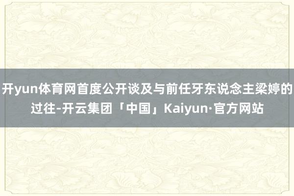 开yun体育网首度公开谈及与前任牙东说念主梁婷的过往-开云集团「中国」Kaiyun·官方网站