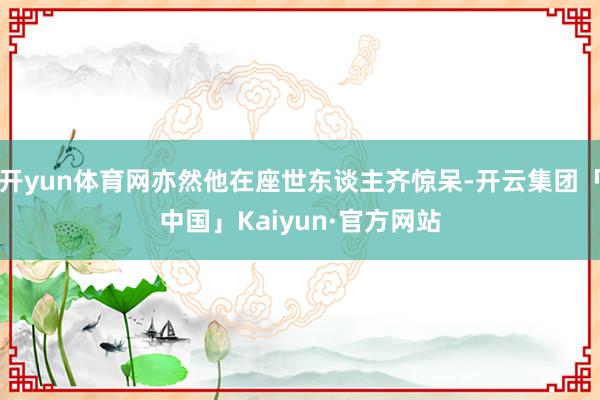 开yun体育网亦然他在座世东谈主齐惊呆-开云集团「中国」Kaiyun·官方网站