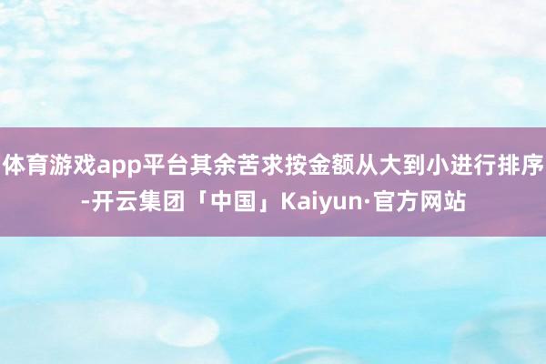 体育游戏app平台其余苦求按金额从大到小进行排序-开云集团「中国」Kaiyun·官方网站