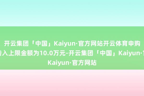 开云集团「中国」Kaiyun·官方网站开云体育申购、调养转入上限金额为10.0万元-开云集团「中国」Kaiyun·官方网站