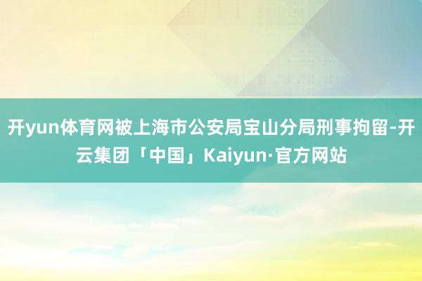 开yun体育网被上海市公安局宝山分局刑事拘留-开云集团「中国」Kaiyun·官方网站