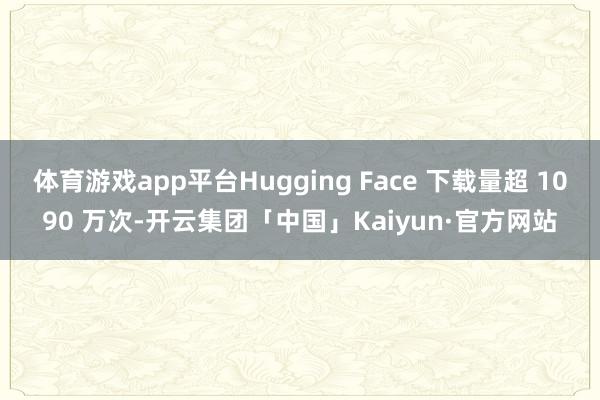 体育游戏app平台Hugging Face 下载量超 1090 万次-开云集团「中国」Kaiyun·官方网站