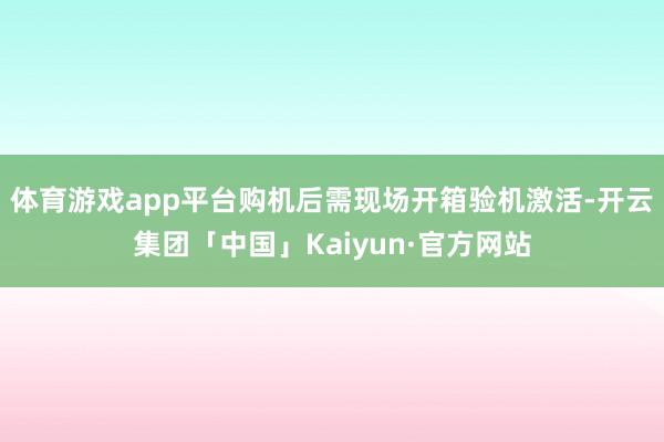 体育游戏app平台购机后需现场开箱验机激活-开云集团「中国」Kaiyun·官方网站