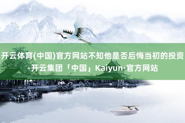 开云体育(中国)官方网站不知他是否后悔当初的投资-开云集团「中国」Kaiyun·官方网站