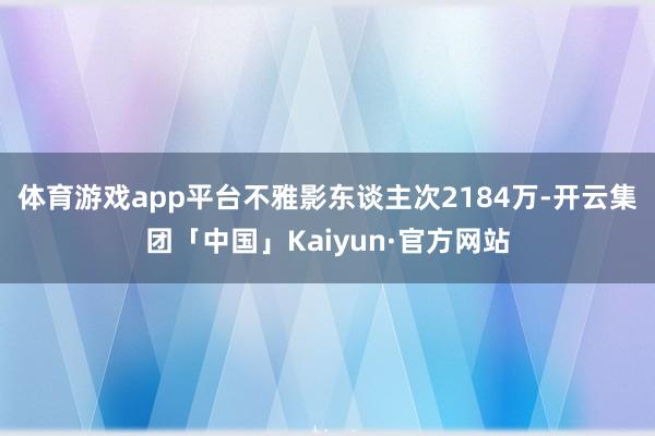 体育游戏app平台不雅影东谈主次2184万-开云集团「中国」Kaiyun·官方网站
