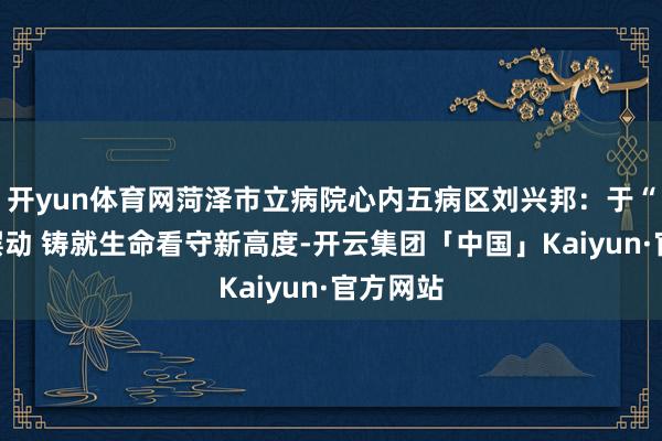 开yun体育网菏泽市立病院心内五病区刘兴邦:于“心”尖摆动 铸就生命看守新高度-开云集团「中国」Kaiyun·官方网站