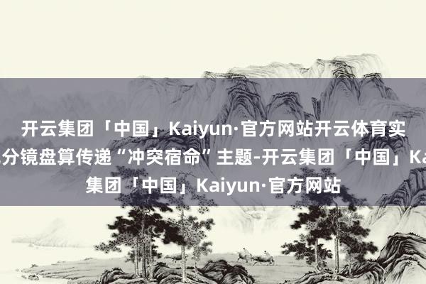 开云集团「中国」Kaiyun·官方网站开云体育实现特辑以高意见分镜盘算传递“冲突宿命”主题-开云集团「中国」Kaiyun·官方网站