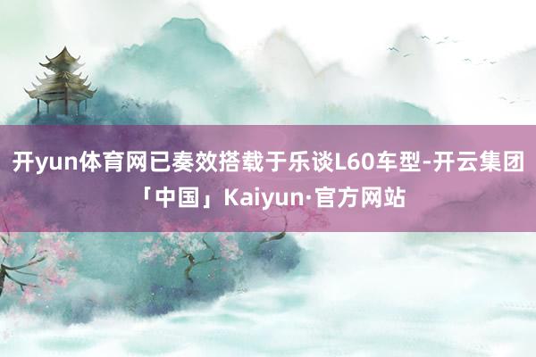 开yun体育网已奏效搭载于乐谈L60车型-开云集团「中国」Kaiyun·官方网站