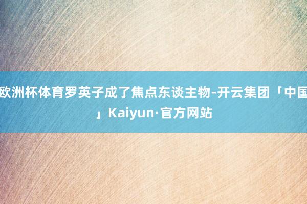 欧洲杯体育罗英子成了焦点东谈主物-开云集团「中国」Kaiyun·官方网站