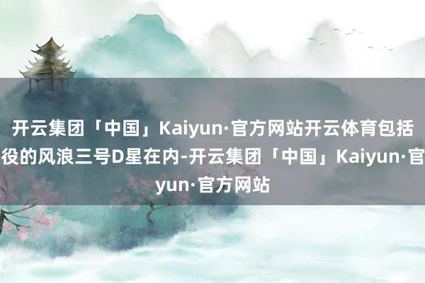 开云集团「中国」Kaiyun·官方网站开云体育包括行将退役的风浪三号D星在内-开云集团「中国」Kaiyun·官方网站