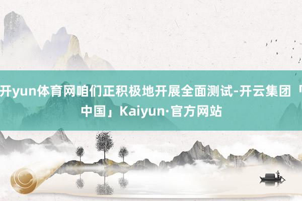 开yun体育网咱们正积极地开展全面测试-开云集团「中国」Kaiyun·官方网站