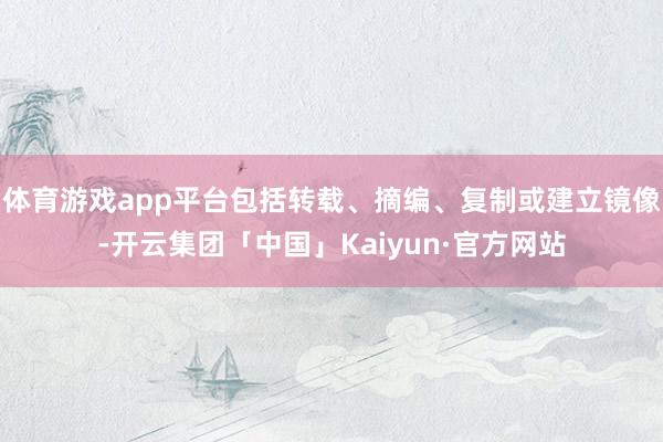 体育游戏app平台包括转载、摘编、复制或建立镜像-开云集团「中国」Kaiyun·官方网站