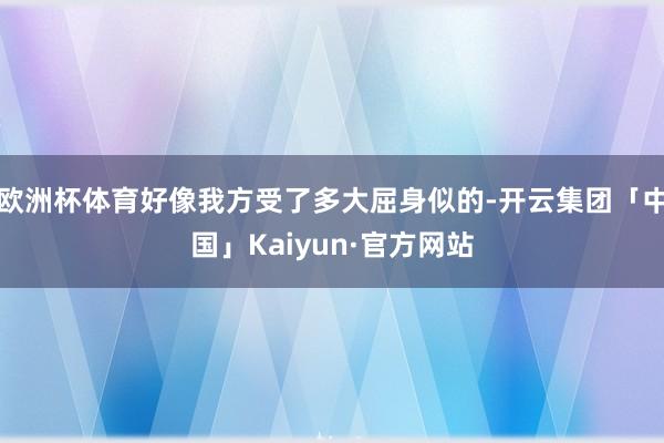 欧洲杯体育好像我方受了多大屈身似的-开云集团「中国」Kaiyun·官方网站