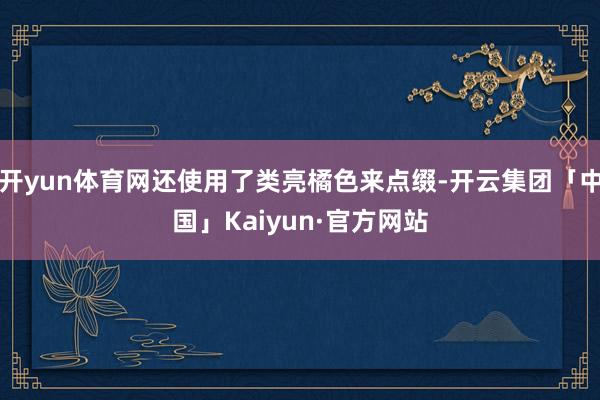 开yun体育网还使用了类亮橘色来点缀-开云集团「中国」Kaiyun·官方网站