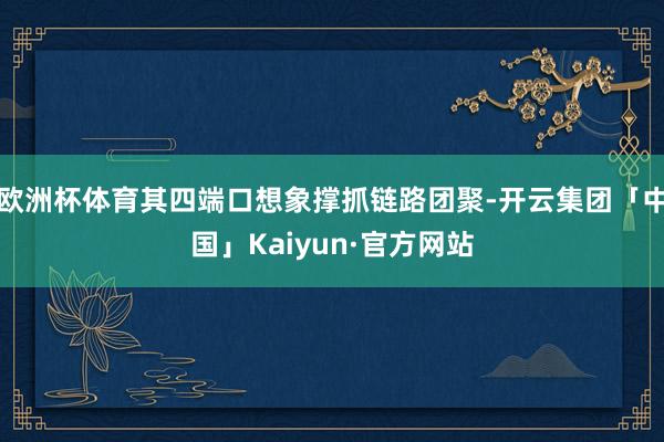 欧洲杯体育其四端口想象撑抓链路团聚-开云集团「中国」Kaiyun·官方网站