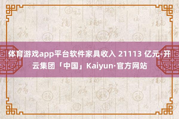 体育游戏app平台软件家具收入 21113 亿元-开云集团「中国」Kaiyun·官方网站