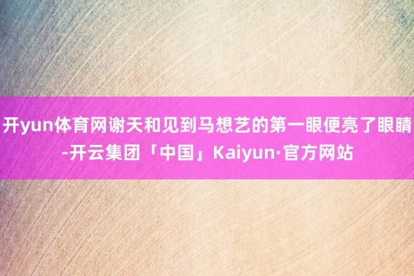 开yun体育网谢天和见到马想艺的第一眼便亮了眼睛-开云集团「中国」Kaiyun·官方网站