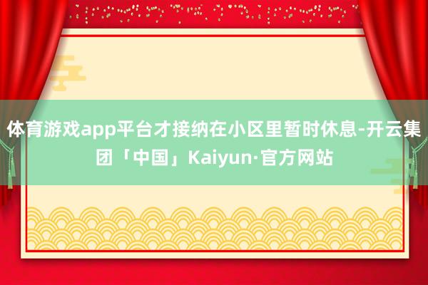 体育游戏app平台才接纳在小区里暂时休息-开云集团「中国」Kaiyun·官方网站