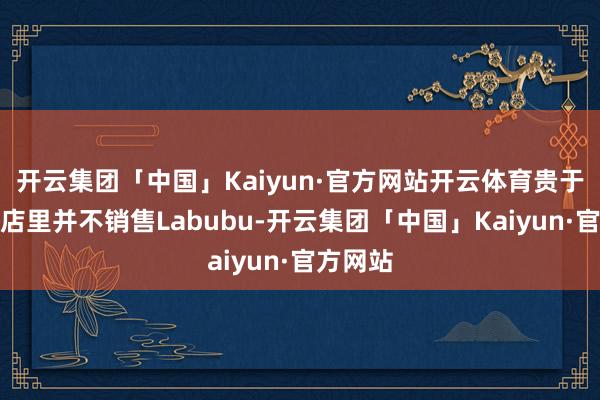 开云集团「中国」Kaiyun·官方网站开云体育贵于国内门店里并不销售Labubu-开云集团「中国」Kaiyun·官方网站