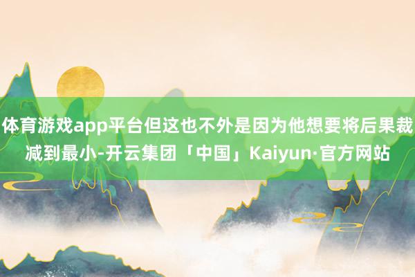 体育游戏app平台但这也不外是因为他想要将后果裁减到最小-开云集团「中国」Kaiyun·官方网站