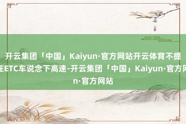 开云集团「中国」Kaiyun·官方网站开云体育不提议在ETC车说念下高速-开云集团「中国」Kaiyun·官方网站