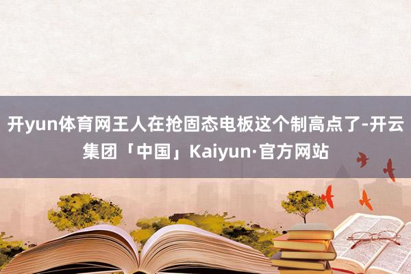 开yun体育网王人在抢固态电板这个制高点了-开云集团「中国」Kaiyun·官方网站