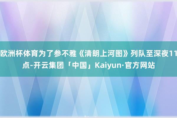 欧洲杯体育为了参不雅《清朗上河图》列队至深夜11点-开云集团「中国」Kaiyun·官方网站