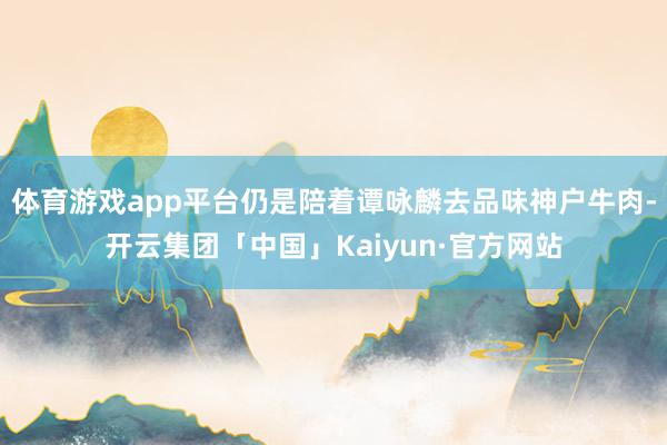 体育游戏app平台仍是陪着谭咏麟去品味神户牛肉-开云集团「中国」Kaiyun·官方网站