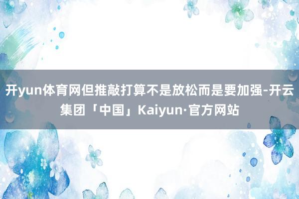 开yun体育网但推敲打算不是放松而是要加强-开云集团「中国」Kaiyun·官方网站
