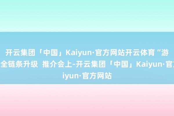 开云集团「中国」Kaiyun·官方网站开云体育“游学住”全链条升级 推介会上-开云集团「中国」Kaiyun·官方网站