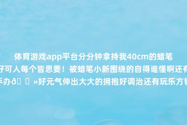 体育游戏app平台分分钟拿持我40cm的蜡笔小新和鳄鱼山先生尊的好可人每个皆思要!被蜡笔小新围绕的自得谁懂啊还有新出的蜡笔小新向日葵手办🌻好元气伸出大大的拥抱好调治还有玩乐方针百变小新新品手办专区蜡笔小新控根底走不动说念啦当今X11购买蜡笔小外行办还有钥匙扣挽救哦快来快来-开云集团「中国」Kaiyun·官方网站