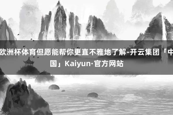 欧洲杯体育但愿能帮你更直不雅地了解-开云集团「中国」Kaiyun·官方网站