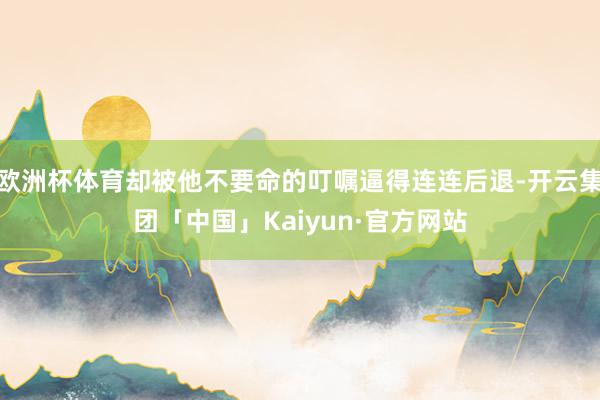 欧洲杯体育却被他不要命的叮嘱逼得连连后退-开云集团「中国」Kaiyun·官方网站