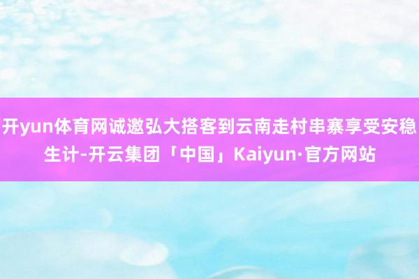 开yun体育网诚邀弘大搭客到云南走村串寨享受安稳生计-开云集团「中国」Kaiyun·官方网站