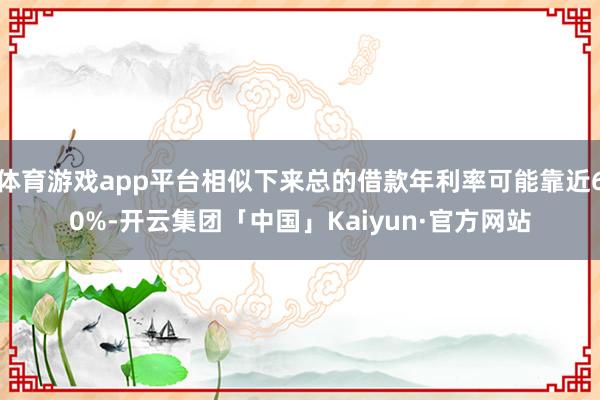 体育游戏app平台相似下来总的借款年利率可能靠近60%-开云集团「中国」Kaiyun·官方网站