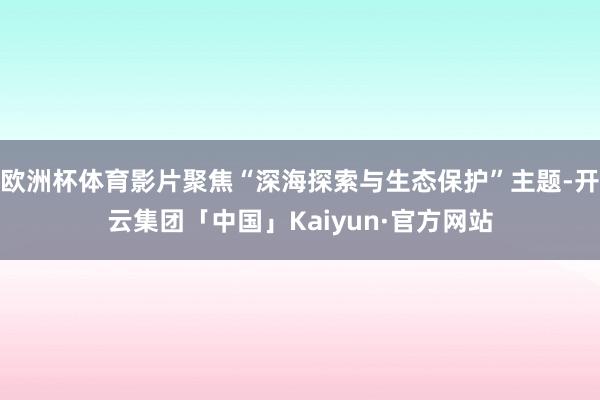 欧洲杯体育影片聚焦“深海探索与生态保护”主题-开云集团「中国」Kaiyun·官方网站