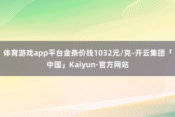 体育游戏app平台金条价钱1032元/克-开云集团「中国」Kaiyun·官方网站