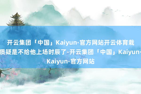 开云集团「中国」Kaiyun·官方网站开云体育栽培对他的质疑是不给他上场时辰了-开云集团「中国」Kaiyun·官方网站