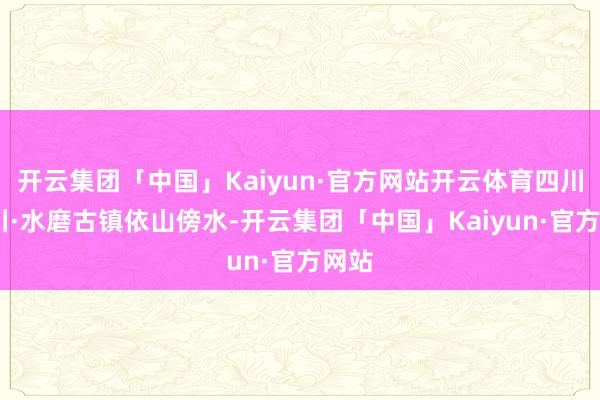 开云集团「中国」Kaiyun·官方网站开云体育四川·汶川·水磨古镇依山傍水-开云集团「中国」Kaiyun·官方网站